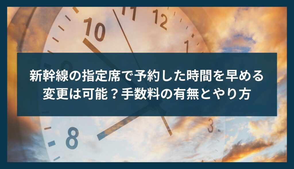 新幹線の指定席で予約した時間を早める変更は可能？手数料の有無とやり方